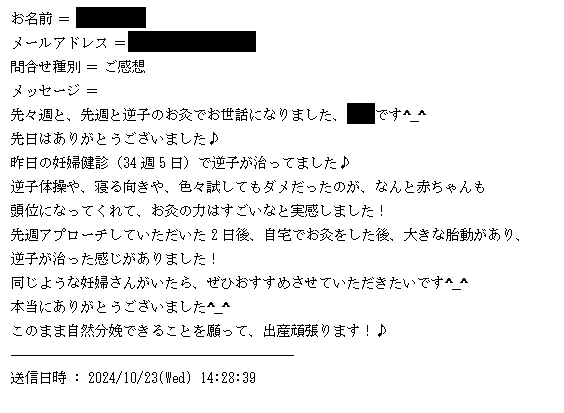 テキスト ボックス: お名前 = 中河　瑠華
メールアドレス = fr.015@i.softbank.jp
問合せ種別 = ご感想
メッセージ = 
先々週と、先週と逆子のお灸でお世話になりました、中河です^_^
先日はありがとうございました♪
昨日の妊婦健診（34週5日）で逆子が治ってました♪
逆子体操や、寝る向きや、色々試してもダメだったのが、なんと赤ちゃんも
頭位になってくれて、お灸の力はすごいなと実感しました！
先週アプローチしていただいた2日後、自宅でお灸をした後、大きな胎動があり、
逆子が治った感じがありました！
同じような妊婦さんがいたら、ぜひおすすめさせていただきたいです^_^
本当にありがとうございました^_^
このまま自然分娩できることを願って、出産頑張ります！♪
------------------------------------------------------------
送信日時 : 2024/10/23(Wed) 14:28:39
